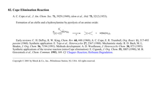 82. Cope Elimination Reaction
A. C. Cope et al., J. Am. Chem. Soc. 71, 3929 (1949); idem et al., ibid. 75, 3212 (1953).
Formation of an olefin and a hydroxylamine by pyrolysis of an amine oxide:
Early reviews: C. H. DePuy, R. W. King, Chem. Rev. 60, 448 (1960); A. C. Cope, E. R. Trumbull, Org. React. 11, 317-493
passim (1960). Synthetic application: E. Tojo et al., Heterocycles 27, 2367 (1988). Mechanistic study: R. D. Bach, M. L.
Braden, J. Org. Chem. 56, 7194 (1991). Methods development: A. D. Woolhouse, J. Heterocyclic Chem. 30, 873 (1993).
Synthetic applications of the reverse reaction (retro-Cope elimination): E. Ciganek, J. Org. Chem. 55, 3007 (1990); M. B.
Gravestock et al., Chem. Commun. 1993, 169. Cf. Chugaev Reaction; Hofmann Degradation.
Copyright © 2001 by Merck & Co., Inc., Whitehouse Station, NJ, USA. All rights reserved.
 
