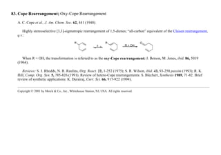 83. Cope Rearrangement; Oxy-Cope Rearrangement
A. C. Cope et al., J. Am. Chem. Soc. 62, 441 (1940).
Highly stereoselective [3,3]-sigmatropic rearrangement of 1,5-dienes; “all-carbon” equivalent of the Claisen rearrangement,
q.v.:
When R = OH, the transformation is referred to as the oxy-Cope rearrangement: J. Berson, M. Jones, ibid. 86, 5019
(1964).
Reviews: S. J. Rhodds, N. R. Raulins, Org. React. 22, 1-252 (1975); S. R. Wilson, ibid. 43, 93-250 passim (1993); R. K.
Hill, Comp. Org. Syn. 5, 785-826 (1991). Review of hetero-Cope rearrangements: S. Blechert, Synthesis 1989, 71-82. Brief
review of synthetic applications: K. Durairaj, Curr. Sci. 66, 917-922 (1994).
Copyright © 2001 by Merck & Co., Inc., Whitehouse Station, NJ, USA. All rights reserved.
 