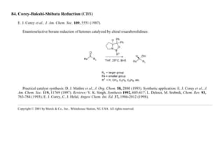 84. Corey-Bakshi-Shibata Reduction (CBS)
E. J. Corey et al., J. Am. Chem. Soc. 109, 5551 (1987).
Enantioselective borane reduction of ketones catalyzed by chiral oxazaborolidines:
Practical catalyst synthesis: D. J. Mathre et al., J. Org. Chem. 58, 2880 (1993). Synthetic application: E. J. Corey et al., J.
Am. Chem. Soc. 119, 11769 (1997). Reviews: V. K. Singh, Synthesis 1992, 605-617; L. Deloux, M. Srebnik, Chem. Rev. 93,
763-784 (1993); E. J. Corey, C. J. Helal, Angew Chem. Int. Ed. 37, 1986-2012 (1998).
Copyright © 2001 by Merck & Co., Inc., Whitehouse Station, NJ, USA. All rights reserved.
 