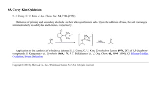 85. Corey-Kim Oxidation
E. J. Corey, C. U. Kim, J. Am. Chem. Soc. 94, 7586 (1972).
Oxidation of primary and secondary alcohols via their alkoxysulfonium salts. Upon the addition of base, the salt rearranges
intramolecularly to aldehydes and ketones, respectively:
Application to the synthesis of α-hydroxy ketones: E. J. Corey, C. U. Kim, Tetrahedron Letters 1974, 287; of 1,3-dicarbonyl
compounds: S. Katayama et al., Synthesis 1988, 178; J. T. Pulkkinen et al., J. Org. Chem. 61, 8604 (1996). Cf. Pfitzner-Moffatt
Oxidation; Swern Oxidation.
Copyright © 2001 by Merck & Co., Inc., Whitehouse Station, NJ, USA. All rights reserved.
 