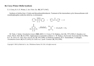 86. Corey-Winter Olefin Synthesis
E. J. Corey, R. A. E. Winter, J. Am. Chem. Soc. 85, 2677 (1963).
Synthesis of olefins from 1,2-diols and thiocarbonyldiimidazole. Treatment of the intermediate cyclic thionocarbonate with
trimethylphosphite yields the olefin by cis-elimination:
M. Tichy, J. Sicher, Tetrahedron Letters 1969, 4609; E. J. Corey, P. B. Hopkiss, ibid. 23, 1797 (1982); S. Kaneko et al.,
Chem. Pharm. Bull. 45, 43 (1997). Applications in nucleotide synthesis: L. W. Dudycz, Nucleosides Nucleotides 8, 35 (1989);
R. L. K. Carr et al., Org. Prep. Proced. Int. 22, 245 (1990); in enediynes syntheses: M. F. Semmelhack, J. Gallagher,
Tetrahedron Letters 34, 4121 (1993); D. Crich et al., Synth. Commun. 29, 359 (1999).
Copyright © 2001 by Merck & Co., Inc., Whitehouse Station, NJ, USA. All rights reserved.
 