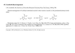87. Cornforth Rearrangement
J. W. Cornforth, The Chemistry of Penicillin (Princeton University Press, New Jersey, 1949) p 700.
Thermal rearrangement of 4-carbonyl substituted oxazoles to their isomeric oxazoles via the postulated dicarbonyl nitrile
ylides:
Mechanistic study: M. J. S. Dewar, I. J. Turchi, J. Am. Chem. Soc. 96, 6148 (1974). Scope and limitations: eidem, J. Org.
Chem. 40, 1521 (1975). Extension to the synthesis of 5-aminothiazoles: S. L. Corrao et al., ibid. 55, 4484 (1990). Synthetic
application: G. L'abbé et al., J. Chem. Soc. Perkin Trans. I 1993, 2259.
Copyright © 2001 by Merck & Co., Inc., Whitehouse Station, NJ, USA. All rights reserved.
 