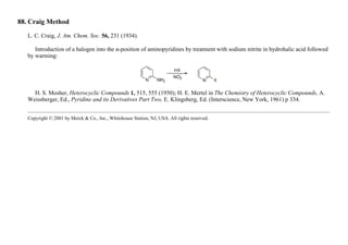 88. Craig Method
L. C. Craig, J. Am. Chem. Soc. 56, 231 (1934).
Introduction of a halogen into the α-position of aminopyridines by treatment with sodium nitrite in hydrohalic acid followed
by warming:
H. S. Mosher, Heterocyclic Compounds 1, 515, 555 (1950); H. E. Mertel in The Chemistry of Heterocyclic Compounds, A.
Weissberger, Ed., Pyridine and its Derivatives Part Two, E. Klingsberg, Ed. (Interscience, New York, 1961) p 334.
Copyright © 2001 by Merck & Co., Inc., Whitehouse Station, NJ, USA. All rights reserved.
 