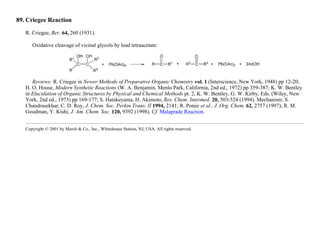 89. Criegee Reaction
R. Criegee, Ber. 64, 260 (1931).
Oxidative cleavage of vicinal glycols by lead tetraacetate:
Reviews: R. Criegee in Newer Methods of Preparative Organic Chemistry vol. 1 (Interscience, New York, 1948) pp 12-20;
H. O. House, Modern Synthetic Reactions (W. A. Benjamin, Menlo Park, California, 2nd ed., 1972) pp 359-387; K. W. Bentley
in Elucidation of Organic Structures by Physical and Chemical Methods pt. 2, K. W. Bentley, G. W. Kirby, Eds. (Wiley, New
York, 2nd ed., 1973) pp 169-177; S. Hatakeyama, H. Akimoto, Res. Chem. Intermed. 20, 503-524 (1994). Mechanism: S.
Chandrasekhar, C. D. Roy, J. Chem. Soc. Perkin Trans. II 1994, 2141; R. Ponec et al., J. Org. Chem. 62, 2757 (1997); R. M.
Goodman, Y. Kishi, J. Am. Chem. Soc. 120, 9392 (1998). Cf. Malaprade Reaction.
Copyright © 2001 by Merck & Co., Inc., Whitehouse Station, NJ, USA. All rights reserved.
 