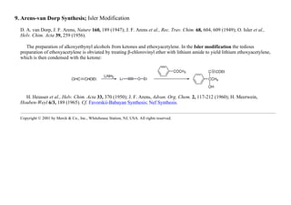 9. Arens-van Dorp Synthesis; Isler Modification
D. A. van Dorp, J. F. Arens, Nature 160, 189 (1947); J. F. Arens et al., Rec. Trav. Chim. 68, 604, 609 (1949); O. Isler et al.,
Helv. Chim. Acta 39, 259 (1956).
The preparation of alkoxyethynyl alcohols from ketones and ethoxyacetylene. In the Isler modification the tedious
preparation of ethoxyacetylene is obviated by treating β-chlorovinyl ether with lithium amide to yield lithium ethoxyacetylene,
which is then condensed with the ketone:
H. Heusser et al., Helv. Chim. Acta 33, 370 (1950); J. F. Arens, Advan. Org. Chem. 2, 117-212 (1960); H. Meerwein,
Houben-Weyl 6/3, 189 (1965). Cf. Favorskii-Babayan Synthesis; Nef Synthesis.
Copyright © 2001 by Merck & Co., Inc., Whitehouse Station, NJ, USA. All rights reserved.
 