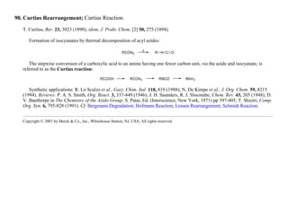 90. Curtius Rearrangement; Curtius Reaction
T. Curtius, Ber. 23, 3023 (1890); idem, J. Prakt. Chem. [2] 50, 275 (1894).
Formation of isocyanates by thermal decomposition of acyl azides:
The stepwise conversion of a carboxylic acid to an amine having one fewer carbon unit, via the azide and isocyanate, is
referred to as the Curtius reaction:
Synthetic applications: R. Lo Scalzo et al., Gazz. Chim. Ital. 118, 819 (1988); N. De Kimpe et al., J. Org. Chem. 59, 8215
(1994). Reviews: P. A. S. Smith, Org. React. 3, 337-449 (1946); J. H. Saunders, R. J. Slocombe, Chem. Rev. 43, 205 (1948); D.
V. Banthorpe in The Chemistry of the Azido Group, S. Patai, Ed. (Interscience, New York, 1971) pp 397-405; T. Shioiri, Comp.
Org. Syn. 6, 795-828 (1991). Cf. Bergmann Degradation; Hofmann Reaction; Lossen Rearrangement; Schmidt Reaction.
Copyright © 2001 by Merck & Co., Inc., Whitehouse Station, NJ, USA. All rights reserved.
 