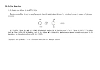 91. Dakin Reaction
H. D. Dakin, Am. Chem. J. 42, 477 (1909).
Replacement of the formyl or acetyl groups in phenolic aldehydes or ketones by a hydroxyl group by means of hydrogen
peroxide:
J. E. Leffler, Chem. Rev. 45, 385 (1949). Mechanistic studies: M. B. Hocking, et al., Can. J. Chem. 55, 102 (1977); eidem,
ibid. 56, 2646 (1978); M. B. Hocking et al., J. Org. Chem. 47, 4208 (1982). Sodium percarbonate as oxidizing reagent: G. W.
Kabalka et al., Tetrahedron Letters 33, 865 (1992).
Copyright © 2001 by Merck & Co., Inc., Whitehouse Station, NJ, USA. All rights reserved.
 