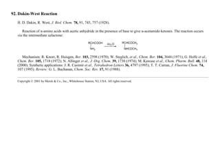 92. Dakin-West Reaction
H. D. Dakin, R. West, J. Biol. Chem. 78, 91, 745, 757 (1928).
Reaction of α-amino acids with acetic anhydride in the presence of base to give α-acetamido ketones. The reaction occurs
via the intermediate azlactone:
Mechanism: R. Knorr, R. Huisgen, Ber. 103, 2598 (1970); W. Steglich, et al., Chem. Ber. 104, 3644 (1971); G. Holfe et al.,
Chem. Ber. 105, 1718 (1972); N. Allinger et al., J. Org. Chem. 39, 1730 (1974); M. Kawase et al., Chem. Pharm. Bull. 48, 114
(2000). Synthetic applications: J. R. Casimir et al., Tetrahedron Letters 36, 4797 (1995); T. T. Curran, J. Fluorine Chem. 74,
107 (1995). Review: G. L. Buchanan, Chem. Soc. Rev. 17, 91 (1988).
Copyright © 2001 by Merck & Co., Inc., Whitehouse Station, NJ, USA. All rights reserved.
 
