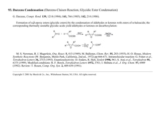 93. Darzens Condensation (Darzens-Claisen Reaction, Glycidic Ester Condensation)
G. Darzens, Compt. Rend. 139, 1214 (1904); 141, 766 (1905); 142, 214 (1906).
Formation of α,β-epoxy esters (glycidic esters) by the condensation of aldehydes or ketones with esters of α-haloacids; the
corresponding thermally unstable glycidic acids yield aldehydes or ketones on decarboxylation:
M. S. Newman, B. J. Magerlein, Org. React. 5, 413 (1949); M. Ballester, Chem. Rev. 55, 283 (1955); H. O. House, Modern
Synthetic Reactions (W. Benjamin, Menlo Park, California, 2nd ed., 1972) pp 666-671. Intramolecular reaction: G. Fráter et al.,
Tetrahedron Letters 34, 2753 (1993). Enantioselectivity: D. Enders, R. Hett, Synlett 1998, 961; S. Arai et al., Tetrahedron 55,
6375 (1999). Modified conditions: R. F. Borch, Tetrahedron Letters 1972, 3761; I. Shibata et al., J. Org. Chem. 57, 6909
(1992). Review: T. Rosen, Comp. Org. Syn. 2, 409-439 (1991).
Copyright © 2001 by Merck & Co., Inc., Whitehouse Station, NJ, USA. All rights reserved.
 