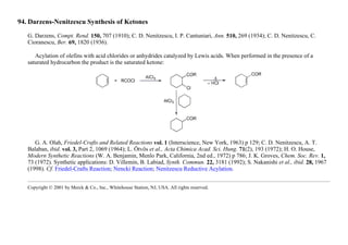 94. Darzens-Nenitzescu Synthesis of Ketones
G. Darzens, Compt. Rend. 150, 707 (1910); C. D. Nenitzescu, I. P. Cantuniari, Ann. 510, 269 (1934); C. D. Nenitzescu, C.
Cioranescu, Ber. 69, 1820 (1936).
Acylation of olefins with acid chlorides or anhydrides catalyzed by Lewis acids. When performed in the presence of a
saturated hydrocarbon the product is the saturated ketone:
G. A. Olah, Friedel-Crafts and Related Reactions vol. 1 (Interscience, New York, 1963) p 129; C. D. Nenitzescu, A. T.
Balaban, ibid. vol. 3, Part 2, 1069 (1964); L. Ötvös et al., Acta Chimica Acad. Sci. Hung. 71(2), 193 (1972); H. O. House,
Modern Synthetic Reactions (W. A. Benjamin, Menlo Park, California, 2nd ed., 1972) p 786; J. K. Groves, Chem. Soc. Rev. 1,
73 (1972). Synthetic applications: D. Villemin, B. Labiad, Synth. Commun. 22, 3181 (1992); S. Nakanishi et al., ibid. 28, 1967
(1998). Cf. Friedel-Crafts Reaction; Nencki Reaction; Nenitzescu Reductive Acylation.
Copyright © 2001 by Merck & Co., Inc., Whitehouse Station, NJ, USA. All rights reserved.
 