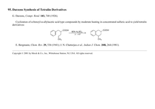 95. Darzens Synthesis of Tetralin Derivatives
G. Darzens, Compt. Rend. 183, 748 (1926).
Cyclization of α-benzyl-α-allylacetic acid type compounds by moderate heating in concentrated sulfuric acid to yield tetralin
derivatives:
E. Bergmann, Chem. Rev. 29, 536 (1941); J. N. Chatterjea et al., Indian J. Chem. 20B, 264 (1981).
Copyright © 2001 by Merck & Co., Inc., Whitehouse Station, NJ, USA. All rights reserved.
 
