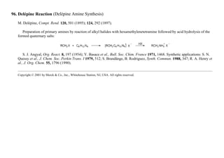 96. Delépine Reaction (Delépine Amine Synthesis)
M. Delépine, Compt. Rend. 120, 501 (1895); 124, 292 (1897).
Preparation of primary amines by reaction of alkyl halides with hexamethylenetetramine followed by acid hydrolysis of the
formed quaternary salts:
S. J. Angyal, Org. React. 8, 197 (1954); Y. Basace et al., Bull. Soc. Chim. France 1971, 1468. Synthetic applications: S. N.
Quessy et al., J. Chem. Soc. Perkin Trans. I 1979, 512; S. Brandänge, B. Rodriguez, Synth. Commun. 1988, 347; R. A. Henry et
al., J. Org. Chem. 55, 1796 (1990).
Copyright © 2001 by Merck & Co., Inc., Whitehouse Station, NJ, USA. All rights reserved.
 