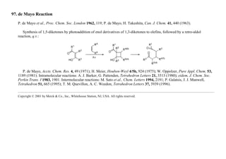 97. de Mayo Reaction
P. de Mayo et al., Proc. Chem. Soc. London 1962, 119; P. de Mayo, H. Takeshita, Can. J. Chem. 41, 440 (1963).
Synthesis of 1,5-diketones by photoaddition of enol derivatives of 1,3-diketones to olefins, followed by a retro-aldol
reaction, q.v.:
P. de Mayo, Accts. Chem. Res. 4, 49 (1971); H. Meier, Houben-Weyl 4/5b, 924 (1975); W. Oppolzer, Pure Appl. Chem. 53,
1189 (1981). Intramolecular reactions: A. J. Barker, G. Pattenden, Tetrahedron Letters 21, 3513 (1980); eidem, J. Chem. Soc.
Perkin Trans. I 1983, 1901. Intermolecular reactions: M. Sato et al., Chem. Letters 1994, 2191; P. Galatsis, J. J. Manwell,
Tetrahedron 51, 665 (1995); T. M. Quevillon, A. C. Weedon, Tetrahedron Letters 37, 3939 (1996).
Copyright © 2001 by Merck & Co., Inc., Whitehouse Station, NJ, USA. All rights reserved.
 