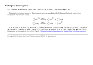 98. Demjanov Rearrangement
N. J. Demjanov, M. Lushnikov, J. Russ. Phys. Chem. Soc. 35, 26 (1903); Chem. Zentr. 1903, 1, 828.
Deamination of primary amines by diazotization to give rearranged alcohols. In the case of alicyclic amines, ring
enlargement or contraction occurs:
P. A. S. Smith, D. R. Baer, Org. React. 11, 157 (1960); H. Stetter, P. Goebel, Ber. 96, 550 (1963); R. Kotani, J. Org. Chem.
30, 350 (1965); V. Dave et al., Can. J. Chem. 57, 1557 (1979); R. K. Murray, Jr., T. M. Ford, J. Org. Chem. 44, 3504 (1979);
D. Fattori, et al., Tetrahedron 49, 1649 (1993). Cf. Tiffeneau-Demjanov Rearrangement; Wagner-Meerwein Rearrangement.
Copyright © 2001 by Merck & Co., Inc., Whitehouse Station, NJ, USA. All rights reserved.
 