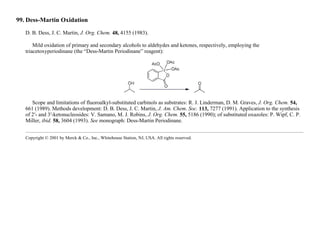99. Dess-Martin Oxidation
D. B. Dess, J. C. Martin, J. Org. Chem. 48, 4155 (1983).
Mild oxidation of primary and secondary alcohols to aldehydes and ketones, respectively, employing the
triacetoxyperiodinane (the “Dess-Martin Periodinane” reagent):
Scope and limitations of fluoroalkyl-substituted carbinols as substrates: R. J. Linderman, D. M. Graves, J. Org. Chem. 54,
661 (1989). Methods development: D. B. Dess, J. C. Martin, J. Am. Chem. Soc. 113, 7277 (1991). Application to the synthesis
of 2′- and 3′-ketonucleosides: V. Samano, M. J. Robins, J. Org. Chem. 55, 5186 (1990); of substituted oxazoles: P. Wipf, C. P.
Miller, ibid. 58, 3604 (1993). See monograph: Dess-Martin Periodinane.
Copyright © 2001 by Merck & Co., Inc., Whitehouse Station, NJ, USA. All rights reserved.
 