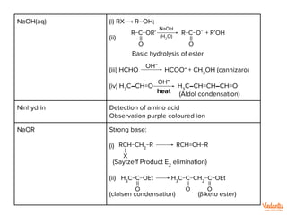 NaOH(aq) (i) RX ⟶ R–OH;
(ii)
Basic hydrolysis of ester
(iii) HCHO HCOO–
+ CH3
OH (cannizaro)
(iv) H3
C–CH=O H3
C–CH=CH–CH=O
(Aldol condensation)
Ninhydrin Detection of amino acid
Observation purple coloured ion
NaOR Strong base:
(i)
(Saytzeﬀ Product E2
elimination)
(ii)
(claisen condensation) (β-keto ester)
R−C−OR’
||
O
NaOH
(H2
O)
R−C−O−
||
O
+ R’OH
RCH−CH2
−R
|
X
RCH=CH−R
H3
C−C−OEt
||
O
||
O
H3
C−C−CH2
−C−OEt
||
O
OH–
OH–
heat
 