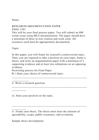 Name:
RESEARCH/ARGUMENTATION PAPER
ENGL 1301
This will be your final process paper. You will submit an 800
words essay using MLA documentation. The paper should have
a minimum of three in-text citation and work cited. All
resources used must be appropriately documented.
Topic:
In this paper, you will frame for yourself a controversial topic.
Then, you are required to take a position on your topic, frame a
thesis, and write an argumentation paper with a minimum of 3
supporting evidence and at least two refutations on an opposing
evidence.
Prewriting process for Final Paper
B. i.State your choice of controversial topic:
_____________________________________________________
____________
ii. Write a research question.
_____________________________________________________
__________
iii. State your position on the topic.
_____________________________________________________
__________
iv. Frame your thesis. The thesis must meet the element of
agreeability, scope, public resonance, and revelation.
Sample thesis development:
 