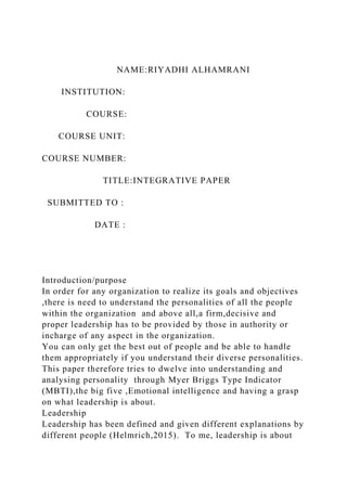 NAME:RIYADHI ALHAMRANI
INSTITUTION:
COURSE:
COURSE UNIT:
COURSE NUMBER:
TITLE:INTEGRATIVE PAPER
SUBMITTED TO :
DATE :
Introduction/purpose
In order for any organization to realize its goals and objectives
,there is need to understand the personalities of all the people
within the organization and above all,a firm,decisive and
proper leadership has to be provided by those in authority or
incharge of any aspect in the organization.
You can only get the best out of people and be able to handle
them appropriately if you understand their diverse personalities.
This paper therefore tries to dwelve into understanding and
analysing personality through Myer Briggs Type Indicator
(MBTI),the big five ,Emotional intelligence and having a grasp
on what leadership is about.
Leadership
Leadership has been defined and given different explanations by
different people (Helmrich,2015). To me, leadership is about
 