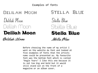 Examples of fonts Before choosing the name of my artist I went on the website da font and looked at five examples of fonts that the artists name could be presented as. My favourite font was the bottom font which is called ‘Angle Tears’ I like this one because it is not too big and bold but it would still stand out on the front of a magazine or an album cover.  