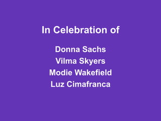 In Celebration of
  Donna Sachs
  Vilma Skyers
 Modie Wakefield
 Luz Cimafranca
 