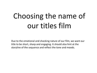 Choosing the name of
    our titles film
Due to the emotional and shocking nature of our film, we want our
title to be short, sharp and engaging. It should also hint at the
storyline of the sequence and reflect the tone and moods.
 