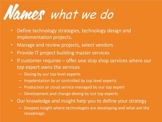 • Define technology strategies, technology design and
implementation projects.
• Manage and review projects, select vendors
• Provide IT project building master services
• If customer requires – offer one stop shop services where our
top expert owns the services
– Desing by our top level experts
– Impelentation by or controlled by top level experts
– Production or cloud service managed by our top expert
– Development and change desing by out top experts
• Our knowledge and insight help you to define your strategy
– Deepest insight where technologies are developing and what are the
reoadmaps
what we do
 