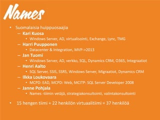 • Suomalaisia huippuosaajia
– Kari Kuosa
• Windows Server, AD, virtualisointi, Exchange, Lync, TMG
– Harri Puupponen
• Datacenter & Integration, MVP->2013
– Jan Tuomi
• Windows Server, AD, verkko, SQL, Dynamics CRM, O365, Integraatiot
– Henri Aalto
• SQL Server, SSIS, SSRS, Windows Server, Migraatiot, Dynamics CRM
– Ilkka Loukovaara
• MCPD: EAD, MCPD: Web, MCITP: SQL Server Developer 2008
– Janne Pohjala
• Names -tiimin vetäjä, strategiakonsultointi, valintakonsultointi
• 15 hengen tiimi + 22 henkilön virtuaalitiimi = 37 henkilöä
 