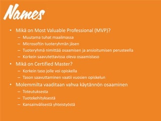 • Mikä on Most Valuable Professional (MVP)?
– Muutama tuhat maailmassa
– Microsoftin tuoteryhmän jäsen
– Tuoteryhmä nimittää osaamisen ja ansioitumisen perusteella
– Korkein saavutettavissa oleva osaamistaso
• Mikä on Certified Master?
– Korkein taso jolle voi opiskella
– Tason saavuttaminen vaatii vuosien opiskelun
• Molemmilta vaaditaan vahva käytännön osaaminen
– Toteutuksesta
– Tuotekehityksestä
– Kansainvälisestä yhteistyöstä
 