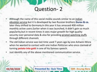 Question- 2
• Although the name of this social media sounds similar to an Indian
obsolete service but it is developed by two Russian brothers Durov & co.
later they shifted to Germany.In this year it has amassed 400 million
monthly active users.Earlier when it was launched, it didn’t gain so much
popularity but in recent times it sees major growth for high quality
security over personal data & also for providing pirated watching stuffs
through different channels
• The old Indian service was last time used 7 years ago by one Ashwini Misra
when he wanted to contact with one Indian Politician who once claimed of
turning potato into gold in one of his famous speech.
• Just identify any of the above mentioned communication service.
 