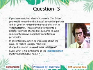Question- 3
• If you have watched Martin Scorsese’s ‘Taxi Driver’,
you would remember that Betsy’s co-worker partner
Tom or you can remember the voice of Marlin in
‘Finding Nemo’. This actor who turned into a
director later had changed his surname to avoid
some confusion with another world famous
personality.
• In one interview, when he was asked about the
issue, he replied jokingly, “The real ____________
changed his name to sound more intelligent”.
• Guess what is his birth name or the Intelligent man
mystifying behind his name ?
 