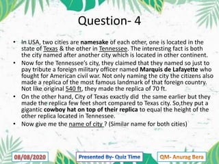 Question- 4
• In USA, two cities are namesake of each other, one is located in the
state of Texas & the other in Tennessee. The interesting fact is both
the city named after another city which is located in other continent.
• Now for the Tennessee’s city, they claimed that they named so just to
pay tribute a foreign military officer named Marquis de Lafayette who
fought for American civil war. Not only naming the city the citizens also
made a replica of the most famous landmark of that foreign country.
Not like original 540 ft, they made the replica of 70 ft.
• On the other hand, City of Texas exactly did the same earlier but they
made the replica few feet short compared to Texas city. So,they put a
gigantic cowboy hat on top of their replica to equal the height of the
other replica located in Tennessee.
• Now give me the name of city ? (Similar name for both cities)
 