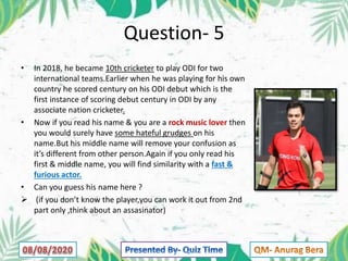 Question- 5
• In 2018, he became 10th cricketer to play ODI for two
international teams.Earlier when he was playing for his own
country he scored century on his ODI debut which is the
first instance of scoring debut century in ODI by any
associate nation cricketer.
• Now if you read his name & you are a rock music lover then
you would surely have some hateful grudges on his
name.But his middle name will remove your confusion as
it’s different from other person.Again if you only read his
first & middle name, you will find similarity with a fast &
furious actor.
• Can you guess his name here ?
 (if you don’t know the player,you can work it out from 2nd
part only ,think about an assasinator)
 