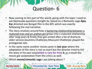 Question- 6
• Now coming to this part of the world, going with the topic I need to
ask Namesake questions tonight.So, based on a Romantic saga Ajoy
Kar directed one Bengali film in the 60’s which was exactly
folllowing the real narrative.
• The story revolves around how a bantering relationship between a
matured man and an orphan girl grows into a matured relationship
after long years & finally they got united after a lot of drama.In
older version,Soumitra Chatterjee,Mousumi Chatterjee played the
protagonist role.
• In the same name another movie came in last year where the
adaptation of the story is not so exact but the director tried to tell
the story in his own way(which is rare for him) & as a result the
movie got acclamation from the critics as well.
• Which movie/romantic saga I am talking about ?
 