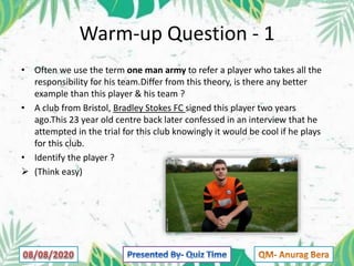 Warm-up Question - 1
• Often we use the term one man army to refer a player who takes all the
responsibility for his team.Differ from this theory, is there any better
example than this player & his team ?
• A club from Bristol, Bradley Stokes FC signed this player two years
ago.This 23 year old centre back later confessed in an interview that he
attempted in the trial for this club knowingly it would be cool if he plays
for this club.
• Identify the player ?
 (Think easy)
 