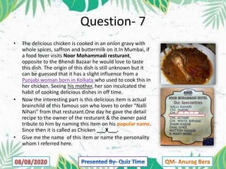 Question- 7
• The delicious chicken is cooked in an onion gravy with
whole spices, saffron and buttermilk on it.In Mumbai, if
a food lover visits Noor Mohammadi resturant,
opposite to the Bhendi Bazaar he would love to taste
this dish. The origin of this dish is still unknown but it
can be guessed that it has a slight influence from a
Punjabi woman born in Kolkata who used to cook this in
her chicken. Seeing his mother, her son inculcated the
habit of cooking delicious dishes in off time.
• Now the interesting part is this delicious item is actual
brainchild of this famous son who loves to order “Nalli
Nihari” from that resturant.One day he gave the detail
recipe to the owner of the resturant & the owner paid
tribute to him by naming this item on his popular name.
Since then it is called as Chicken ___X___.
• Give me the name of this item or name the personality
whom I referred here.
 