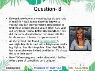 Question- 8
• Do you know how many namesakes do you have
in real life ? Well, it may never be known to
you.But you can tap your name on facebook to
find those people around you.In 2009, A 20 year
old lady from Florida, Kelly Hildebrandt one day
did the same,decided to tap her name into the
facebook search to see if anyone shared it.
• As she wished, she found her namesake &
overnight her life turned into a fairytale as media
highlighted her life into public. After that She &
her namesake were invited by different TV shows
to share their story.
• How ? (Can you guess the incident which led her
to be a part of something very unique)
 