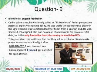Question- 9
• Identify this Legend footballer.
• On his prime days, he was fondly called as “El Arquitecto” for his perspective
passes & explosive shooting ability. He was world’s most expensive player in
the 60’s when he was transferred to Inter Milan from a Spanish club.He won
3 Serie A, 2 La-liga’s & also one European championship for his country.Till
date, he is the only footballer from his country to win Balan D’Or.
• This generation may not know him but they will surely know his namesake
player who came into limelight after
2010 FIFA WC & was involved in a
bizarre incident 3 times & got punsihed
for each offence.
 