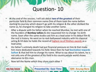 Question- 10
• At the end of the session, I will ask about two of the greatest of their
particular field & their common name.One of them took the name before
starting his journey which doesn’t go with his religion & the other disliked the
name so, he changed his religion to take another name.
i. After a dispute with his father when he reached Mumbai, he met with one of
the founders of Bombay talkies & she requested him to change his birth
name. Soon after the same studio cast him as a lead actor in his debut film &
the rest is history. He went on to rock bollywood industry with his classical
acting & till date he holds the record of highest no of filmfare awards as a
lead actor.
ii. His father’s untimely death had put financial pressure on him & that made
him more dedicated towards his field. Since then he had fascination towards
Sufism & that led him to change his name. What to say about his talent, he is
not only one of the greatest of his field in his country,whole world shows
obeisance to this man.
• Now tell the Name which they share each other ?
 