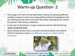 Warm-up Question- 2
• The mango man from UP, Haji Kalimullah is famous for growing different
varieties mango in a same tree using grafting method of propagation.One
eye-catching activity that he practises often after developing new variety
he named it after famous celebrities.
• In last year he developed a mango variety & named it after X referring
‘good in weight & taste’.
• Guess the personality who is currently missing his dream event due to
COVID-19 attack & is able to set different events in a order of their
occurence.
 