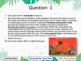 Question- 1
• Let’s start with a namesake of places...
• Agriculturally very fertile(falls under gangetic alluvium) this place is one of
the major contributor of foodgrain production of an Indian state. According
to mythological point of view it is believed Pandavas during their exile
period,had stayed here.One of the wildlife sanctuary located here,
Bhimbandh wildlife sanctuary is named after Bhima & it elucidates the
mythological fact as well.The city is also famous for a lake. However the
name of city would misguide anyone with another city, located nearer to us
& also more popular than this one. The more popular city is well known for
it’s diversified culture & one of it’s famous institution.
• Name the city ?
(If you know today’s QM, it might help you)
 