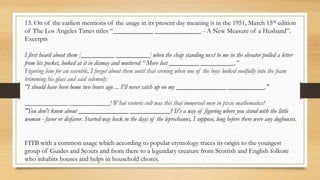 13. On of the earliest mentions of the usage in its present day meaning is in the 1951, March 15th edition
of The Los Angeles Times titles “____________ ______________ - A New Measure of a Husband”.
Excerpts
I first heard about them [__________ __________] when the chap standing next to me in the elevator pulled a letter
from his pocket, looked at it in dismay and muttered “ More lost _________ __________.”
Figuring him for an eccentric, I forgot about them until that evening when one of the boys looked soulfully into the foam
brimming his glass and said solemnly:
"I should have been home two hours ago ... I'll never catch up on my _______________ ___________."
_____________ ____________! What esoteric cult was this that immersed men in pixie mathematics?
"You don't know about _______________ ____________? It's a way of figuring where you stand with the little
woman - favor or disfavor. Started way back in the days of the leprechauns, I suppose, long before there were any doghouses.
FITB with a common usage which according to popular etymology traces its origin to the youngest
group of Guides and Scouts and from there to a legendary creature from Scottish and English folkore
who inhabits houses and helps in household chores.
 