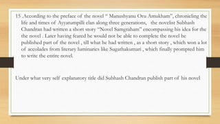 15 .According to the preface of the novel “ Manushyanu Oru Amukham”, chronicling the
life and times of Ayyatumpilli clan along three generations, the novelist Subhash
Chandran had written a short story “Novel Samgraham” encompassing his idea for the
the novel . Later having feared he would not be able to complete the novel he
published part of the novel , till what he had written , as a short story , which won a lot
of accolades from literary luminaries like Sugathakumari , which finally prompted him
to write the entire novel.
Under what very self explanatory title did Subhash Chandran publish part of his novel
 