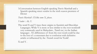 3.Conversation between English speaking Travis Marshall and a
Spanish speaking street vendor in the sixth season premiere of
Dexter
Travis Marshall : I'd like some X, please.
Vendor : Ah, Y.
The word X and Y trace there origins to Sanskrit and Dravidian
Languages. While Y is more or less similar to the root word(still
very commonly used in Malayalam , Tamil etc.) in the Indian
languages . X's differences of from the root word could be due
to the loss of a consonant due to confusion with definitive
article or influenced by the French word for 'Gold'.
X and Y .
 