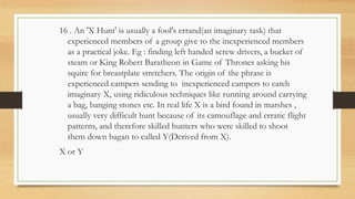 16 . An 'X Hunt' is usually a fool's errand(an imaginary task) that
experienced members of a group give to the inexperienced members
as a practical joke. Eg : finding left handed screw drivers, a bucket of
steam or King Robert Baratheon in Game of Thrones asking his
squire for breastplate stretchers. The origin of the phrase is
experienced campers sending to inexperienced campers to catch
imaginary X, using ridiculous techniques like running around carrying
a bag, banging stones etc. In real life X is a bird found in marshes ,
usually very difficult hunt because of its camouflage and erratic flight
patterns, and therefore skilled hunters who were skilled to shoot
them down bagan to called Y(Derived from X).
X or Y
 