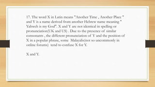 17. The word X in Latin means "Another Time , Another Place "
and Y is a name derived from another Hebrew name meaning "
Yahweh is my God". X and Y are not identical in spelling or
pronunciation(UK and US) . Due to the presence of similar
consonants , the different pronunciation of Y and the position of
X in a popular phrase, some Malayalis(not so uncommonly in
online forums) tend to confuse X for Y.
X and Y.
 