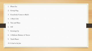 1. Planet Ice
2. Group Hug
3. Everybody Comes to Rick’s
4. A Boy’s Life
5. Tara and Maya
6. Oil!
7. Growing Up
8. A Delicate Balance of Terror
9. Trash Planet
10. It had to be Jew
 