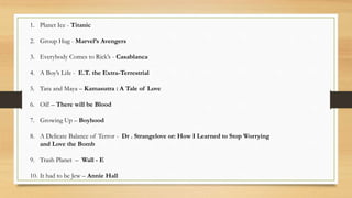 1. Planet Ice - Titanic
2. Group Hug - Marvel’s Avengers
3. Everybody Comes to Rick’s - Casablanca
4. A Boy’s Life - E.T. the Extra-Terrestrial
5. Tara and Maya – Kamasutra : A Tale of Love
6. Oil! – There will be Blood
7. Growing Up – Boyhood
8. A Delicate Balance of Terror - Dr . Strangelove or: How I Learned to Stop Worrying
and Love the Bomb
9. Trash Planet – Wall - E
10. It had to be Jew – Annie Hall
 