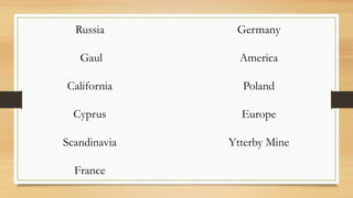 Russia
Gaul
California
Cyprus
Scandinavia
France
Germany
America
Poland
Europe
Ytterby Mine
 