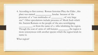 4. According to first century Roman historian Pliny the Elder , this
place was named _____________ Insulae because of the
presence of a “vast multitudes of _________ , of very large
size”. Other speculations include presence of Monk Seals which
the Ancient Romans or the people of the area worshipping
___________ or from the name of a tribe inhabiting the region.
Though the coat of arms of still features ________, the region is
more synonymous with another species which the region lends its
name to.
What region?
 