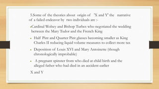 5.Some of the theories about origin of 'X and Y' the narrative
of a failed endeavor by two individuals are :-
Cardinal Wolsey and Bishop Turbes who negotiated the wedding
between the Mary Tudor and the French King
 Half Pint and Quarter Pint glasses becoming smaller as King
Charles II reducing liquid volume measures to collect more tax
 Deposition of Louis XVI and Mary Antoinette (though
chronologically improbable)
 A pregnant spinster from who died at child birth and the
alleged father who had died in an accident earlier
X and Y
 
